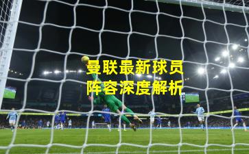 曼联最新球员阵容深度解析