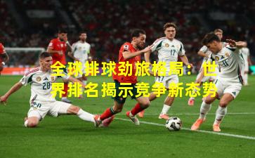 全球排球劲旅格局：世界排名揭示竞争新态势