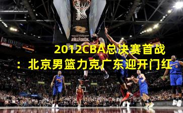 2012CBA总决赛首战：北京男篮力克广东迎开门红