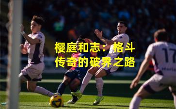 樱庭和志：格斗传奇的破界之路