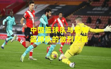 中国篮球队与朝鲜篮球队的激烈交锋