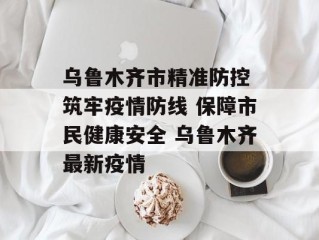 乌鲁木齐市精准防控 筑牢疫情防线 保障市民健康安全 乌鲁木齐最新疫情