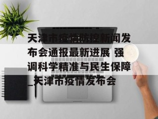 天津市疫情防控新闻发布会通报最新进展 强调科学精准与民生保障_天津市疫情发布会