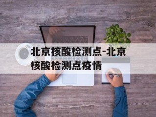 北京核酸检测点-北京核酸检测点疫情