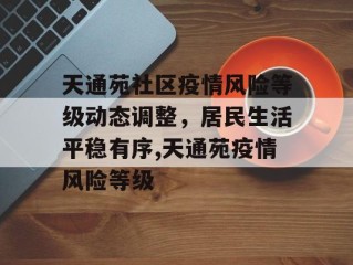 天通苑社区疫情风险等级动态调整，居民生活平稳有序,天通苑疫情风险等级