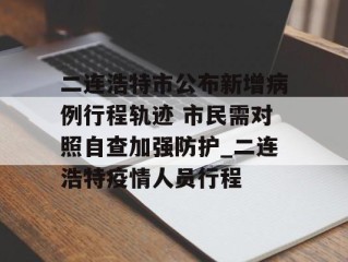 二连浩特市公布新增病例行程轨迹 市民需对照自查加强防护_二连浩特疫情人员行程