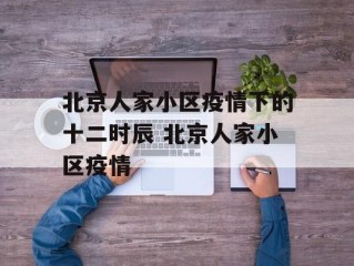 北京人家小区疫情下的十二时辰 北京人家小区疫情