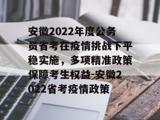 安徽2022年度公务员省考在疫情挑战下平稳实施，多项精准政策保障考生权益-安徽2022省考疫情政策