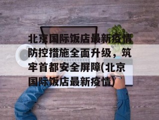 北京国际饭店最新疫情防控措施全面升级，筑牢首都安全屏障(北京国际饭店最新疫情)