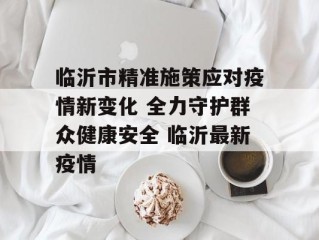 临沂市精准施策应对疫情新变化 全力守护群众健康安全 临沂最新疫情