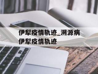 伊犁疫情轨迹_溯源病伊犁疫情轨迹
