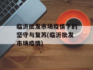 临沂批发市场疫情下的坚守与复苏(临沂批发市场疫情)