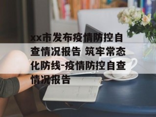 xx市发布疫情防控自查情况报告 筑牢常态化防线-疫情防控自查情况报告