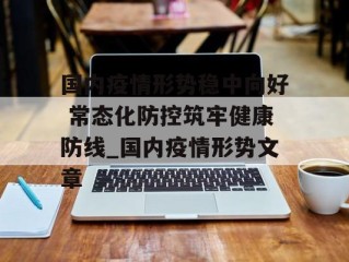 国内疫情形势稳中向好 常态化防控筑牢健康防线_国内疫情形势文章