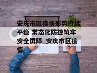安庆市区疫情形势持续平稳 常态化防控筑牢安全屏障_安庆市区疫情