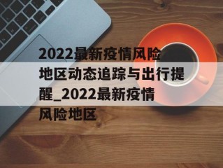 2022最新疫情风险地区动态追踪与出行提醒_2022最新疫情风险地区