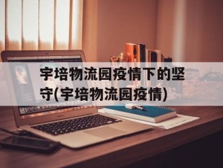宇培物流园疫情下的坚守(宇培物流园疫情)