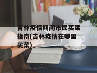 吉林疫情期间市民买菜指南(吉林疫情在哪里买菜)