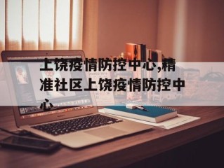 上饶疫情防控中心,精准社区上饶疫情防控中心