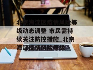 北京海淀区疫情风险等级动态调整 市民需持续关注防控措施_北京海淀疫情风险等级