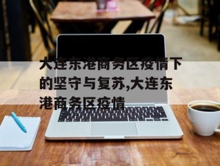 大连东港商务区疫情下的坚守与复苏,大连东港商务区疫情