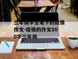 三年级学生笔下的疫情作文-疫情的作文800字三年级