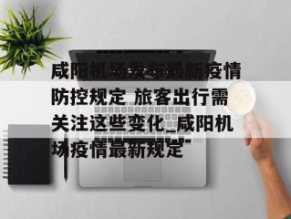 咸阳机场发布最新疫情防控规定 旅客出行需关注这些变化_咸阳机场疫情最新规定