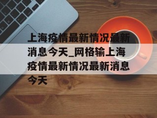 上海疫情最新情况最新消息今天_网格输上海疫情最新情况最新消息今天