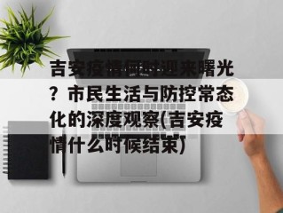 吉安疫情何时迎来曙光？市民生活与防控常态化的深度观察(吉安疫情什么时候结束)