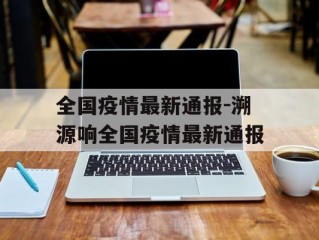 全国疫情最新通报-溯源响全国疫情最新通报