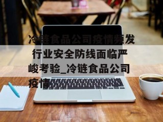 冷链食品公司疫情频发 行业安全防线面临严峻考验_冷链食品公司疫情