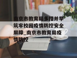 南京市教育局多措并举筑牢校园疫情防控安全屏障_南京市教育局疫情防控