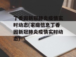 丁香园新冠肺炎疫情实时动态(家庭信息丁香园新冠肺炎疫情实时动态)