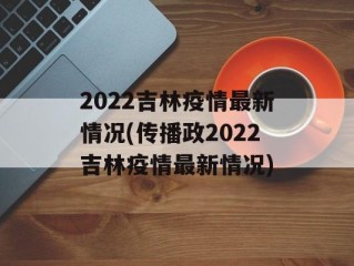 2022吉林疫情最新情况(传播政2022吉林疫情最新情况)