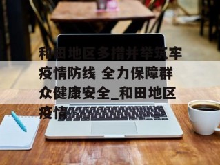 和田地区多措并举筑牢疫情防线 全力保障群众健康安全_和田地区疫情