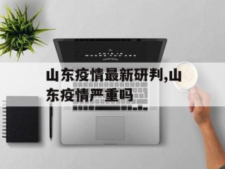 山东疫情最新研判,山东疫情严重吗