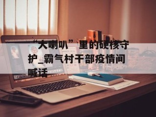 “大喇叭”里的硬核守护_霸气村干部疫情间喊话