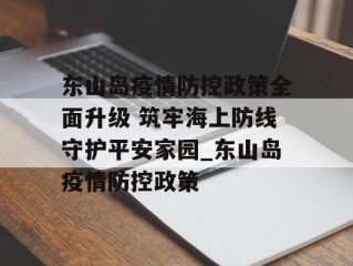 东山岛疫情防控政策全面升级 筑牢海上防线守护平安家园_东山岛疫情防控政策