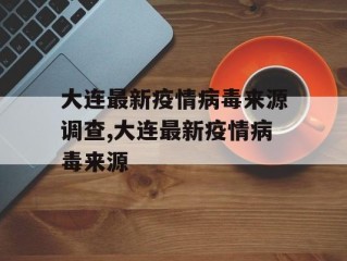 大连最新疫情病毒来源调查,大连最新疫情病毒来源
