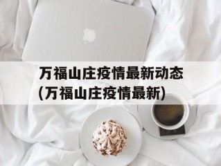 万福山庄疫情最新动态(万福山庄疫情最新)
