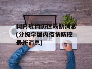 国内疫情防控最新消息(分级学国内疫情防控最新消息)