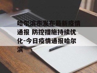 哈尔滨市发布最新疫情通报 防控措施持续优化-今日疫情通报哈尔滨