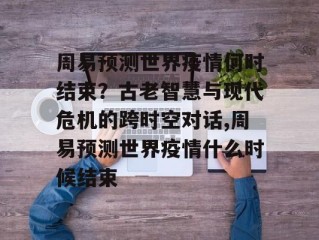 周易预测世界疫情何时结束？古老智慧与现代危机的跨时空对话,周易预测世界疫情什么时候结束