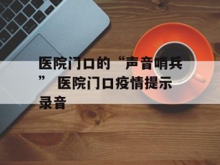 医院门口的“声音哨兵” 医院门口疫情提示录音