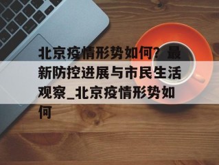 北京疫情形势如何？最新防控进展与市民生活观察_北京疫情形势如何