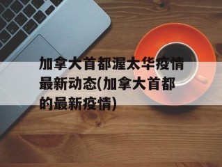 加拿大首都渥太华疫情最新动态(加拿大首都的最新疫情)