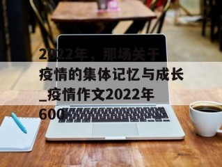 2022年，那场关于疫情的集体记忆与成长_疫情作文2022年600