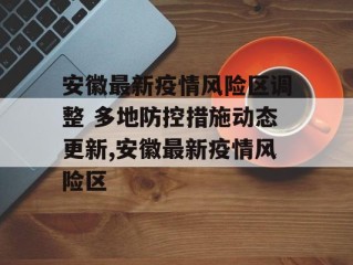 安徽最新疫情风险区调整 多地防控措施动态更新,安徽最新疫情风险区