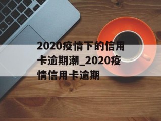 2020疫情下的信用卡逾期潮_2020疫情信用卡逾期