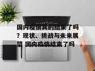 国内疫情真的结束了吗？现状、挑战与未来展望 国内疫情结束了吗